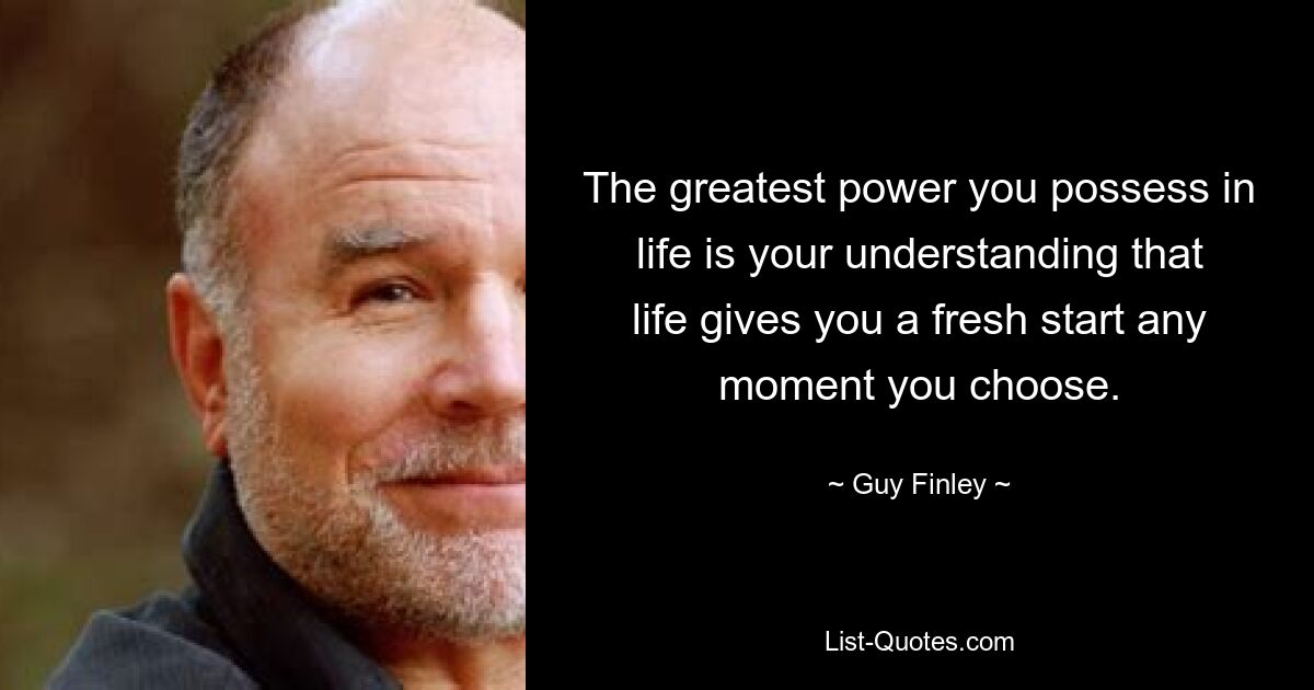 The greatest power you possess in life is your understanding that life gives you a fresh start any moment you choose. — © Guy Finley