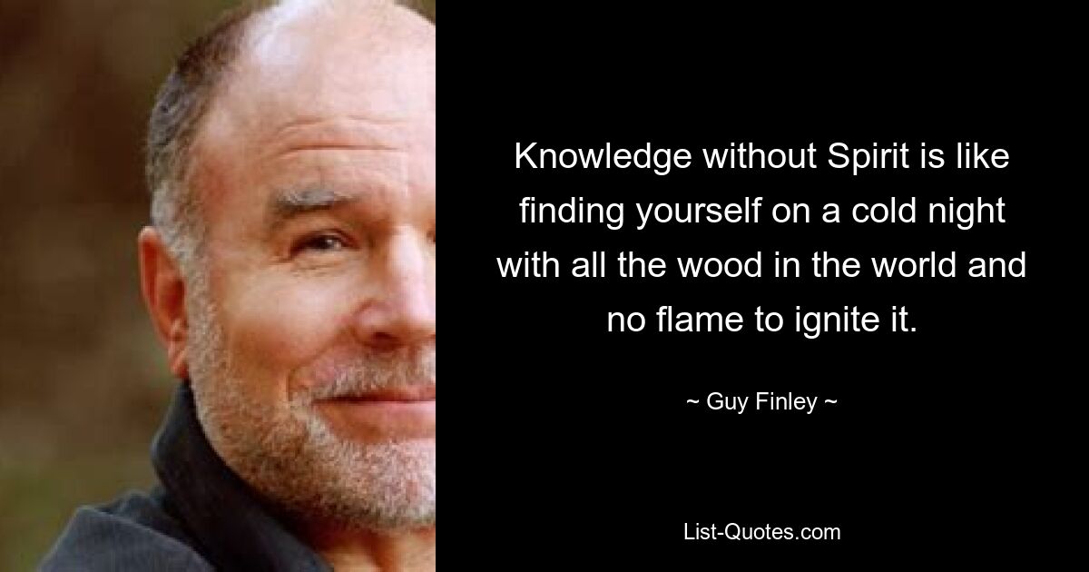 Knowledge without Spirit is like finding yourself on a cold night with all the wood in the world and no flame to ignite it. — © Guy Finley