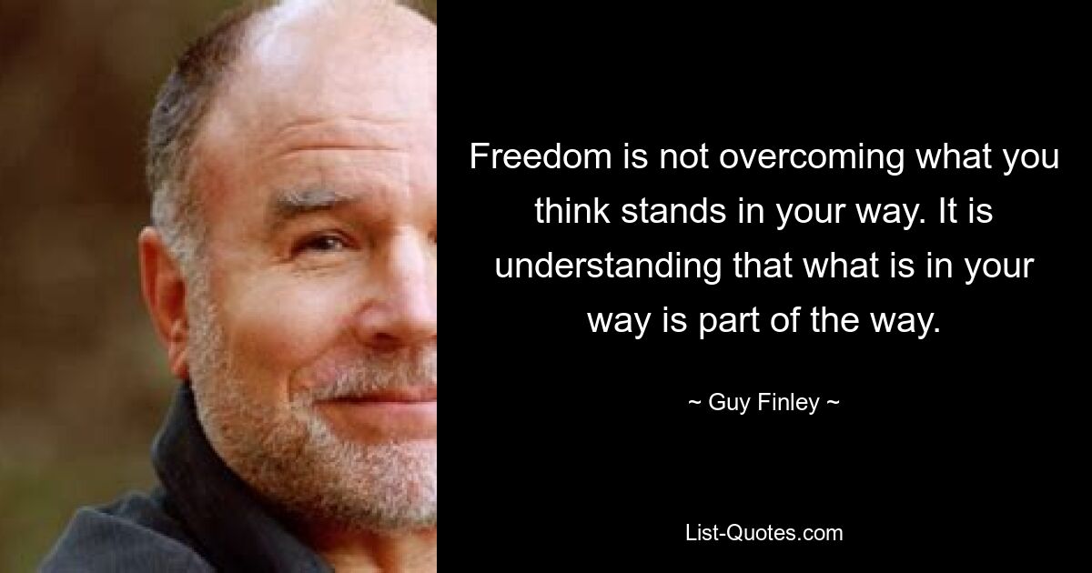 Freedom is not overcoming what you think stands in your way. It is understanding that what is in your way is part of the way. — © Guy Finley