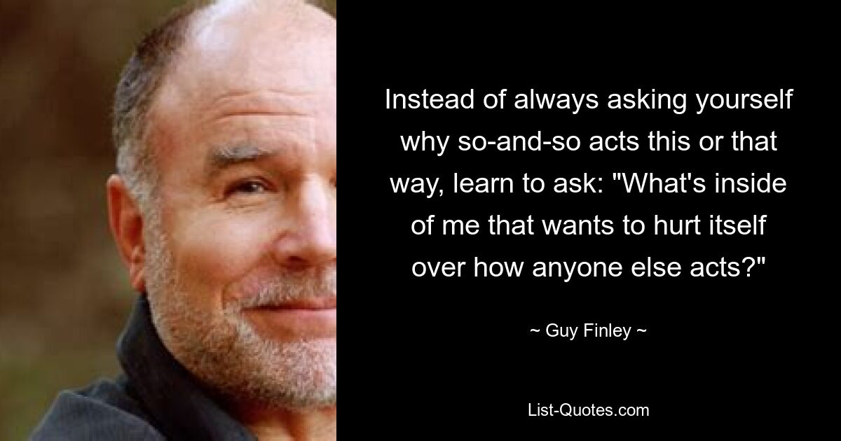 Instead of always asking yourself why so-and-so acts this or that way, learn to ask: "What's inside of me that wants to hurt itself over how anyone else acts?" — © Guy Finley