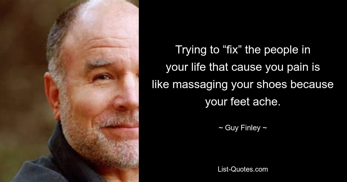 Trying to “fix” the people in your life that cause you pain is like massaging your shoes because your feet ache. — © Guy Finley