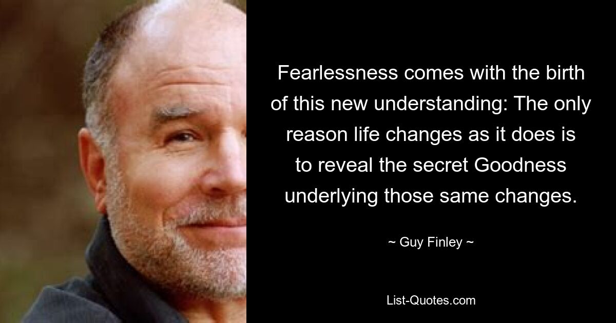 Fearlessness comes with the birth of this new understanding: The only reason life changes as it does is to reveal the secret Goodness underlying those same changes. — © Guy Finley