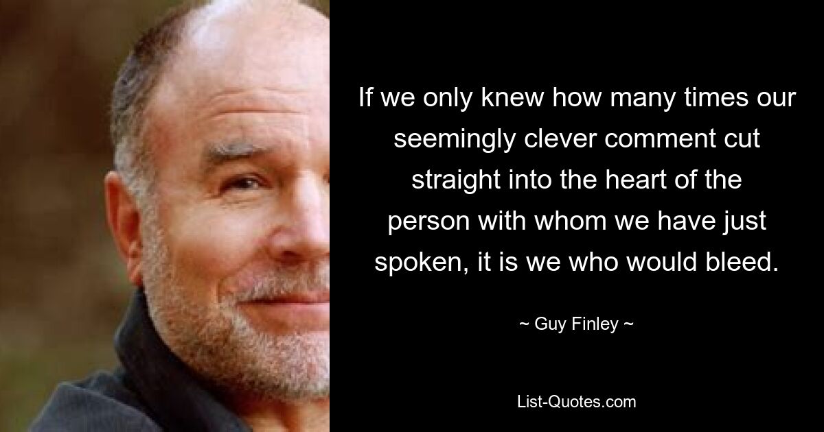 If we only knew how many times our seemingly clever comment cut straight into the heart of the person with whom we have just spoken, it is we who would bleed. — © Guy Finley