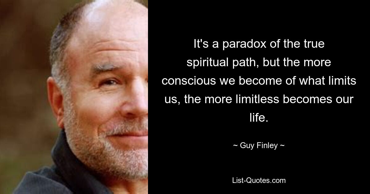 It's a paradox of the true spiritual path, but the more conscious we become of what limits us, the more limitless becomes our life. — © Guy Finley