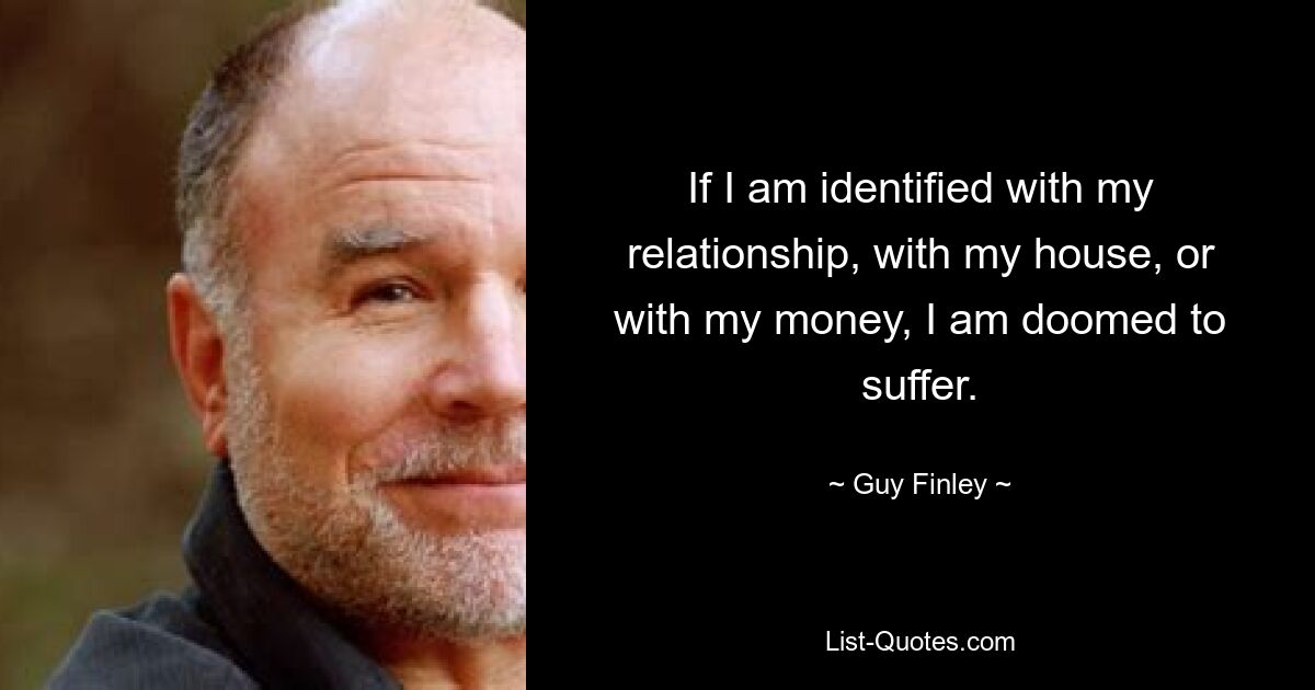 If I am identified with my relationship, with my house, or with my money, I am doomed to suffer. — © Guy Finley