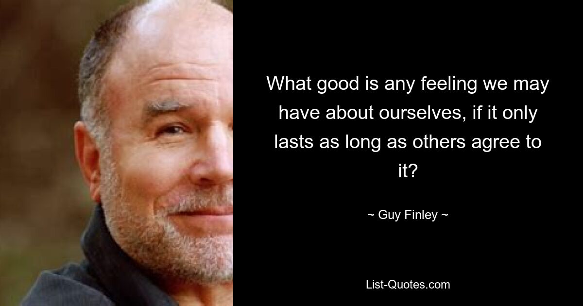 What good is any feeling we may have about ourselves, if it only lasts as long as others agree to it? — © Guy Finley