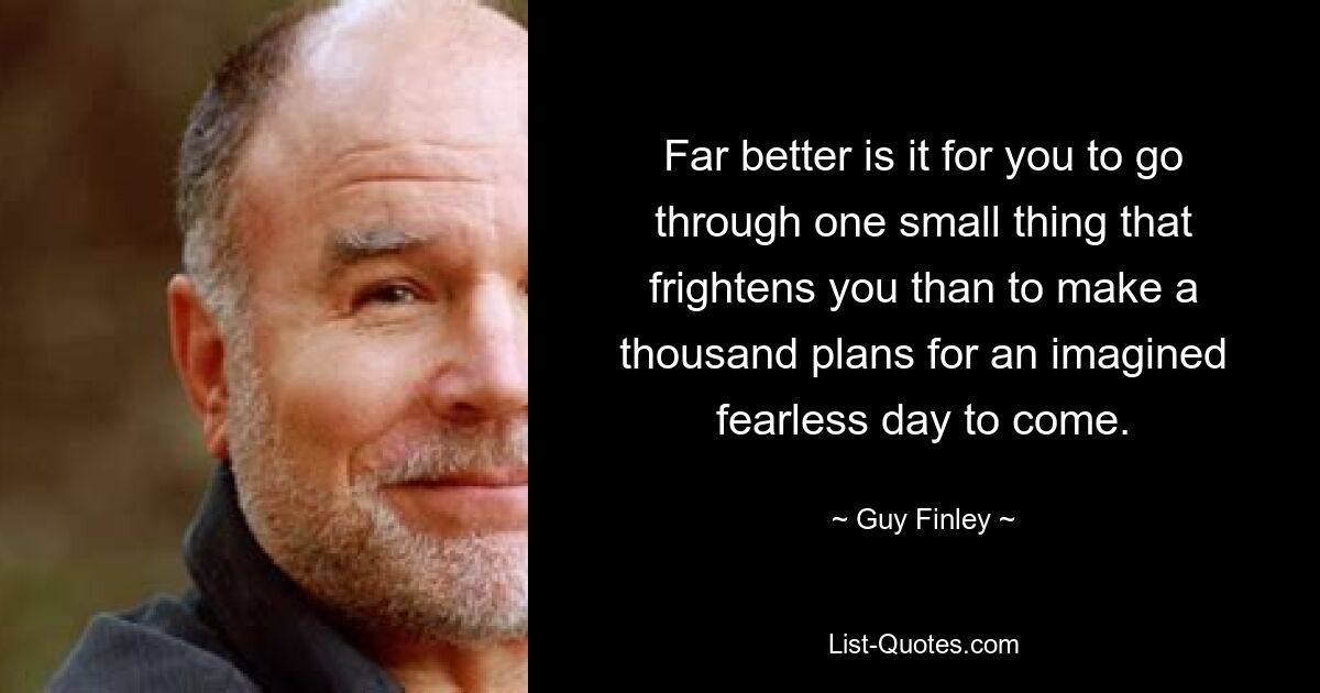 Far better is it for you to go through one small thing that frightens you than to make a thousand plans for an imagined fearless day to come. — © Guy Finley