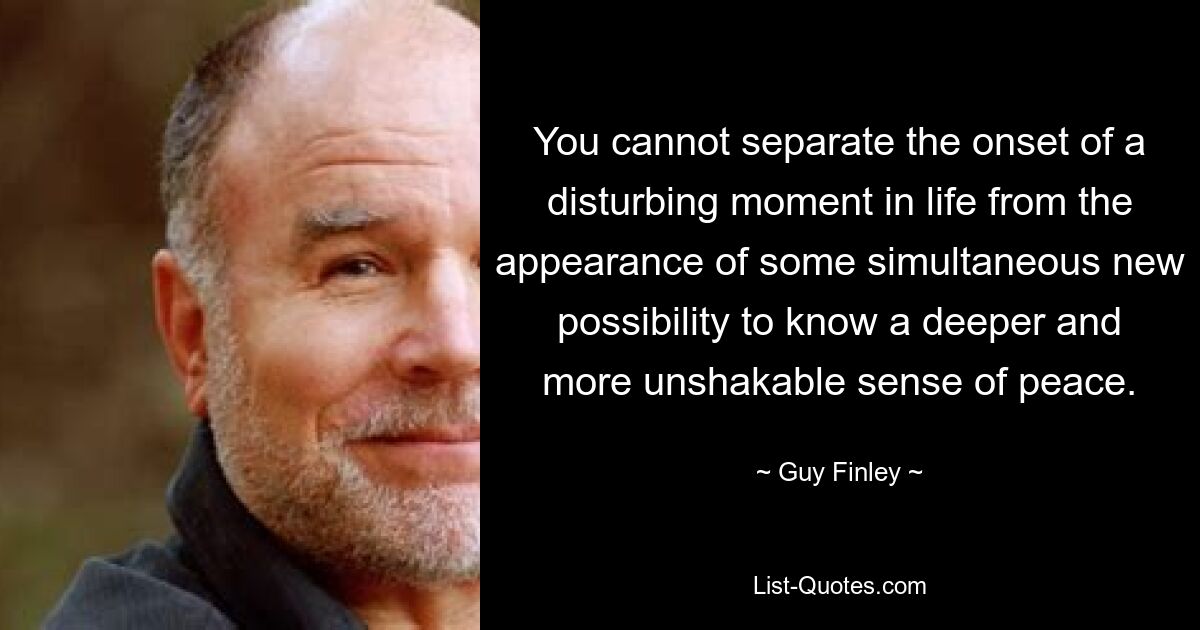 You cannot separate the onset of a disturbing moment in life from the appearance of some simultaneous new possibility to know a deeper and more unshakable sense of peace. — © Guy Finley