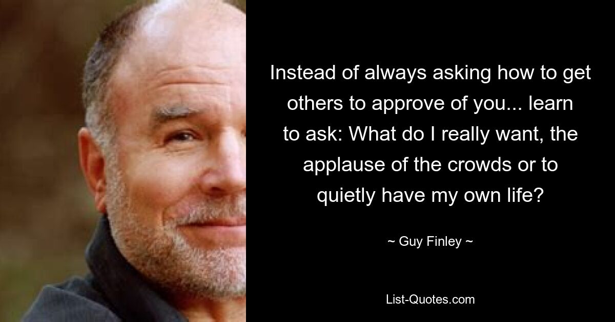 Instead of always asking how to get others to approve of you... learn to ask: What do I really want, the applause of the crowds or to quietly have my own life? — © Guy Finley