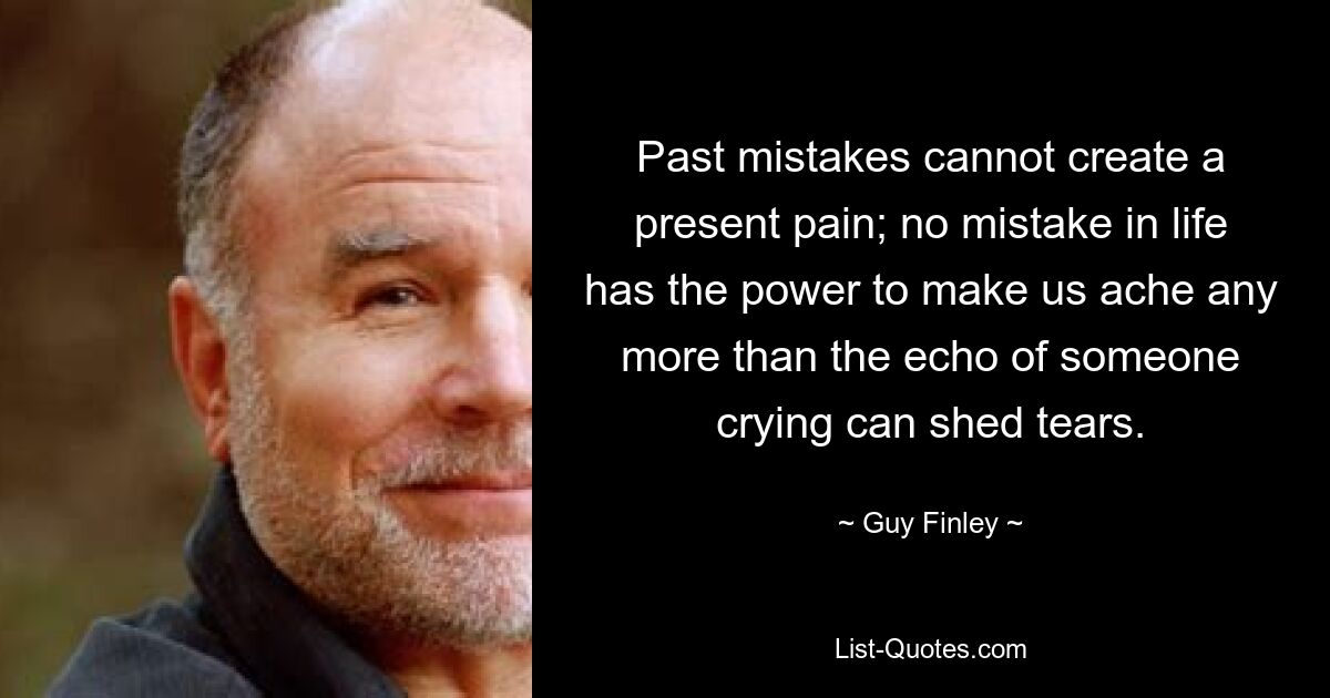 Past mistakes cannot create a present pain; no mistake in life has the power to make us ache any more than the echo of someone crying can shed tears. — © Guy Finley