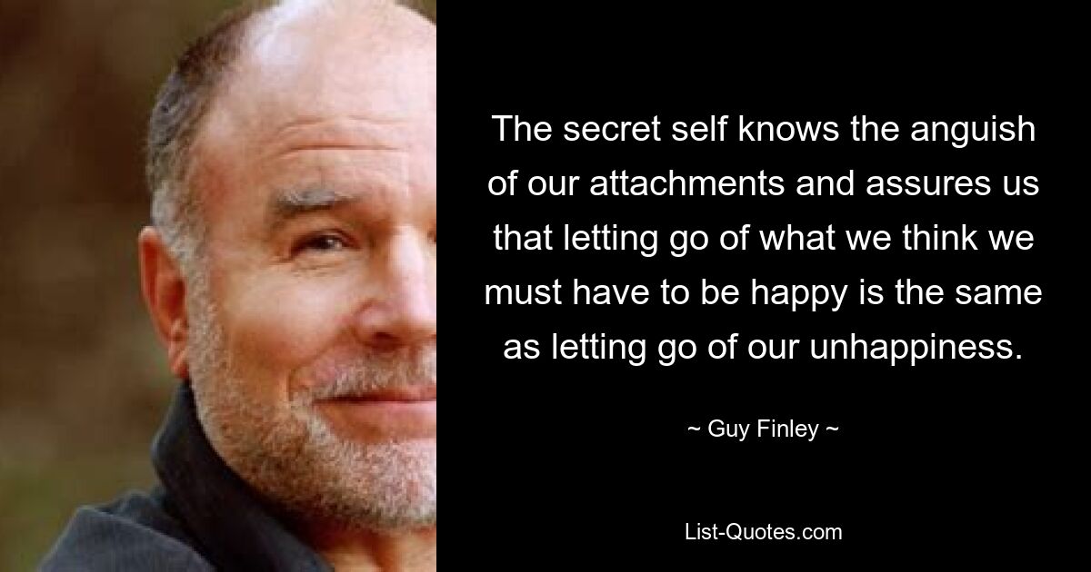 The secret self knows the anguish of our attachments and assures us that letting go of what we think we must have to be happy is the same as letting go of our unhappiness. — © Guy Finley