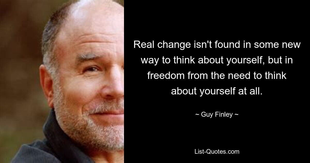 Real change isn't found in some new way to think about yourself, but in freedom from the need to think about yourself at all. — © Guy Finley