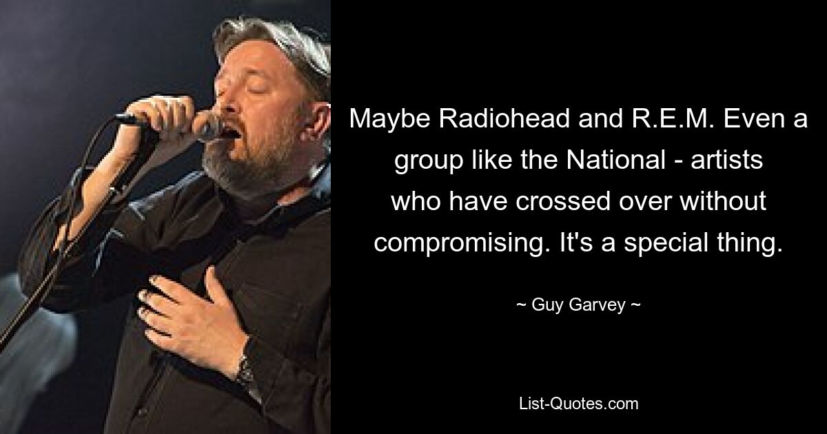 Maybe Radiohead and R.E.M. Even a group like the National - artists who have crossed over without compromising. It's a special thing. — © Guy Garvey