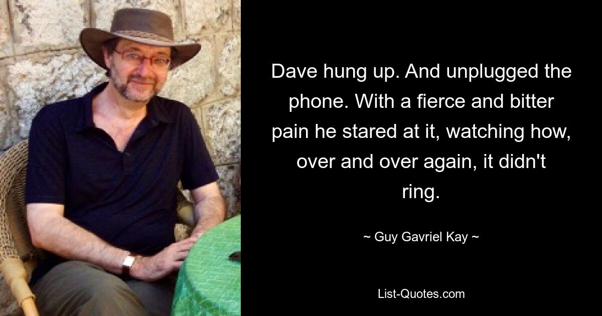 Dave hung up. And unplugged the phone. With a fierce and bitter pain he stared at it, watching how, over and over again, it didn't ring. — © Guy Gavriel Kay