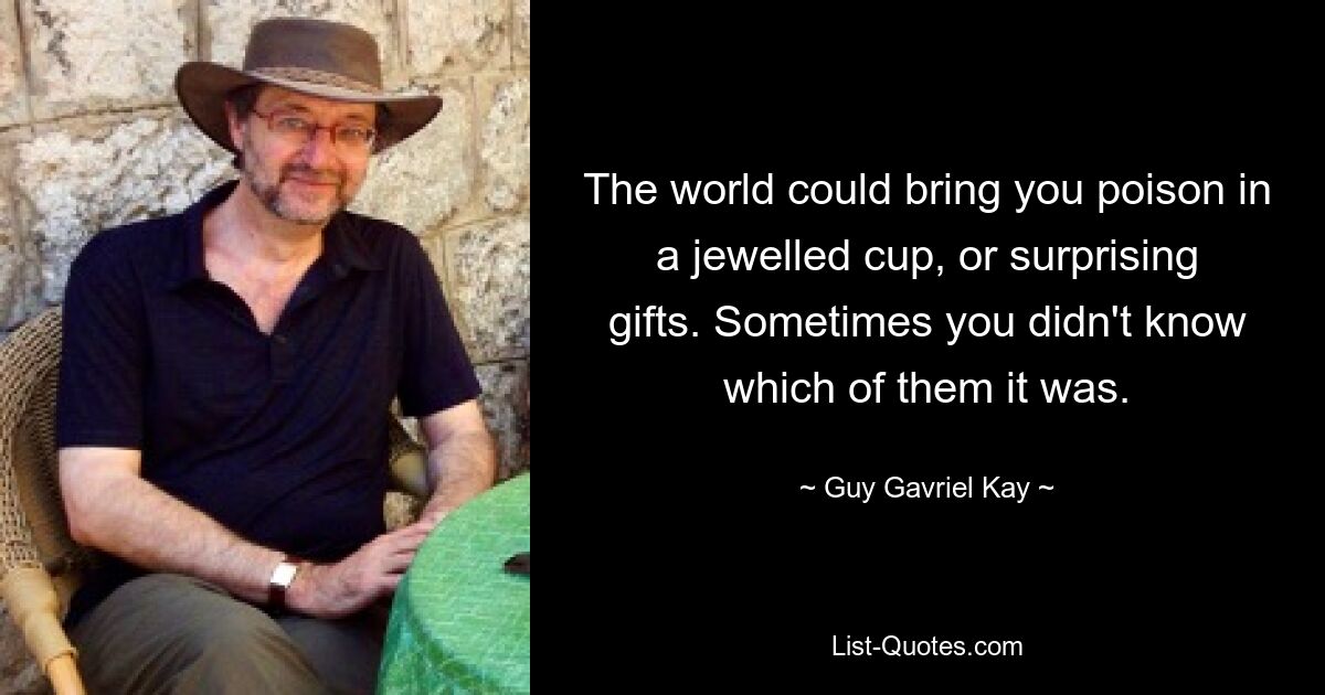 The world could bring you poison in a jewelled cup, or surprising gifts. Sometimes you didn't know which of them it was. — © Guy Gavriel Kay