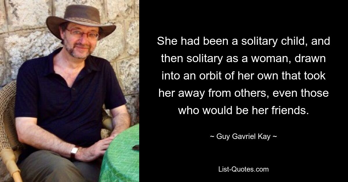 Sie war ein einsames Kind gewesen, und dann einsam als Frau, in eine eigene Sphäre hineingezogen, die sie von anderen wegführte, sogar von denen, die ihre Freunde sein würden. — © Guy Gavriel Kay 