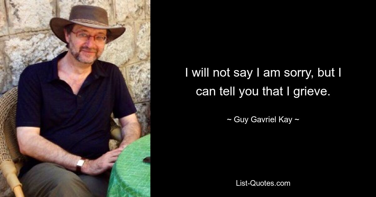 I will not say I am sorry, but I can tell you that I grieve. — © Guy Gavriel Kay