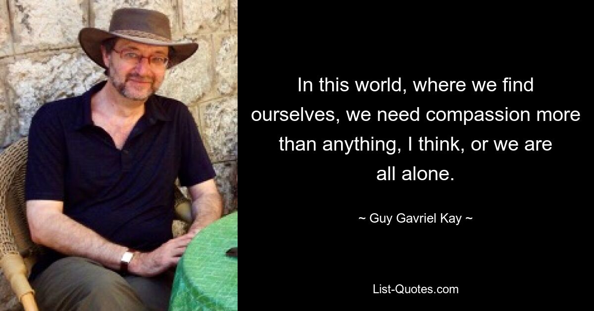 In this world, where we find ourselves, we need compassion more than anything, I think, or we are all alone. — © Guy Gavriel Kay