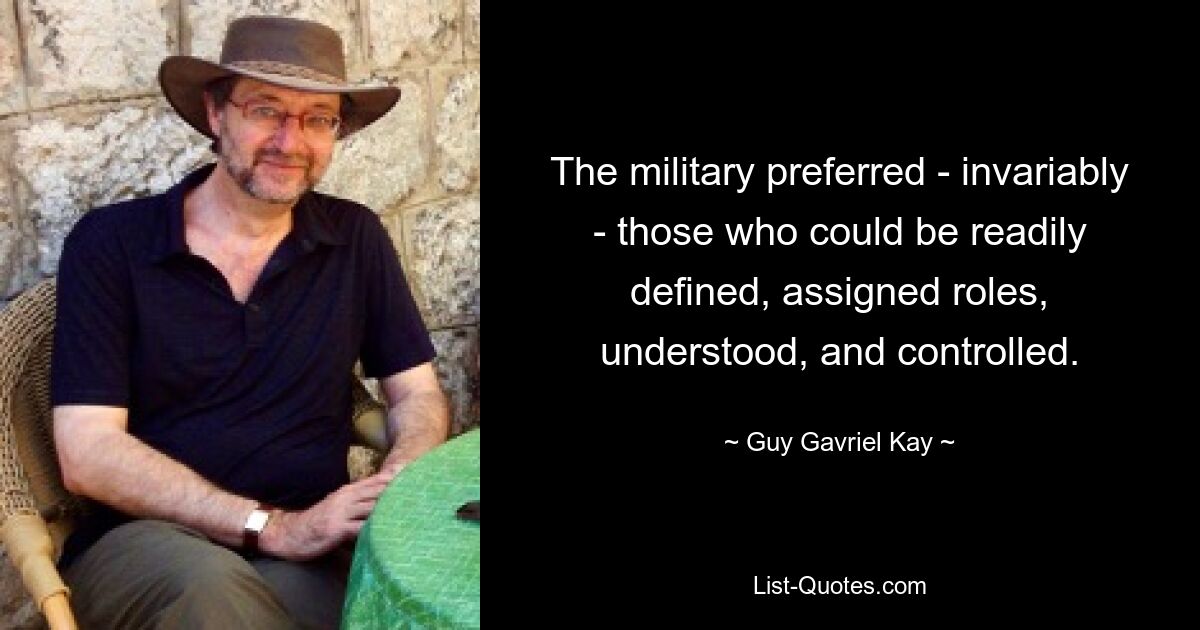 The military preferred - invariably - those who could be readily defined, assigned roles, understood, and controlled. — © Guy Gavriel Kay