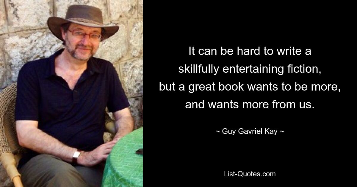 It can be hard to write a skillfully entertaining fiction, but a great book wants to be more, and wants more from us. — © Guy Gavriel Kay