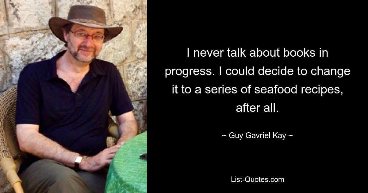 I never talk about books in progress. I could decide to change it to a series of seafood recipes, after all. — © Guy Gavriel Kay