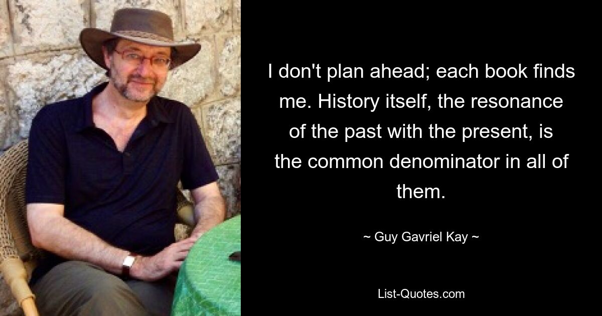 I don't plan ahead; each book finds me. History itself, the resonance of the past with the present, is the common denominator in all of them. — © Guy Gavriel Kay