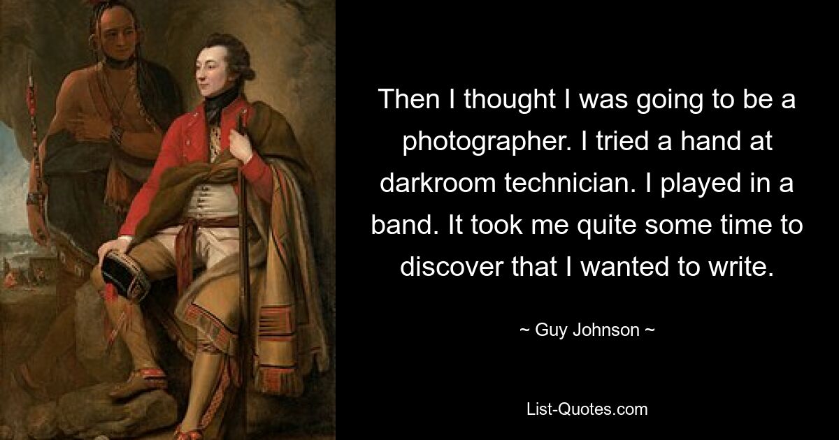 Then I thought I was going to be a photographer. I tried a hand at darkroom technician. I played in a band. It took me quite some time to discover that I wanted to write. — © Guy Johnson