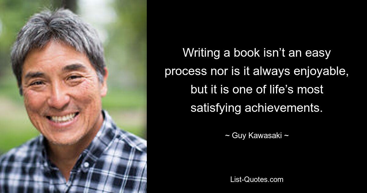 Writing a book isn’t an easy process nor is it always enjoyable, but it is one of life’s most satisfying achievements. — © Guy Kawasaki