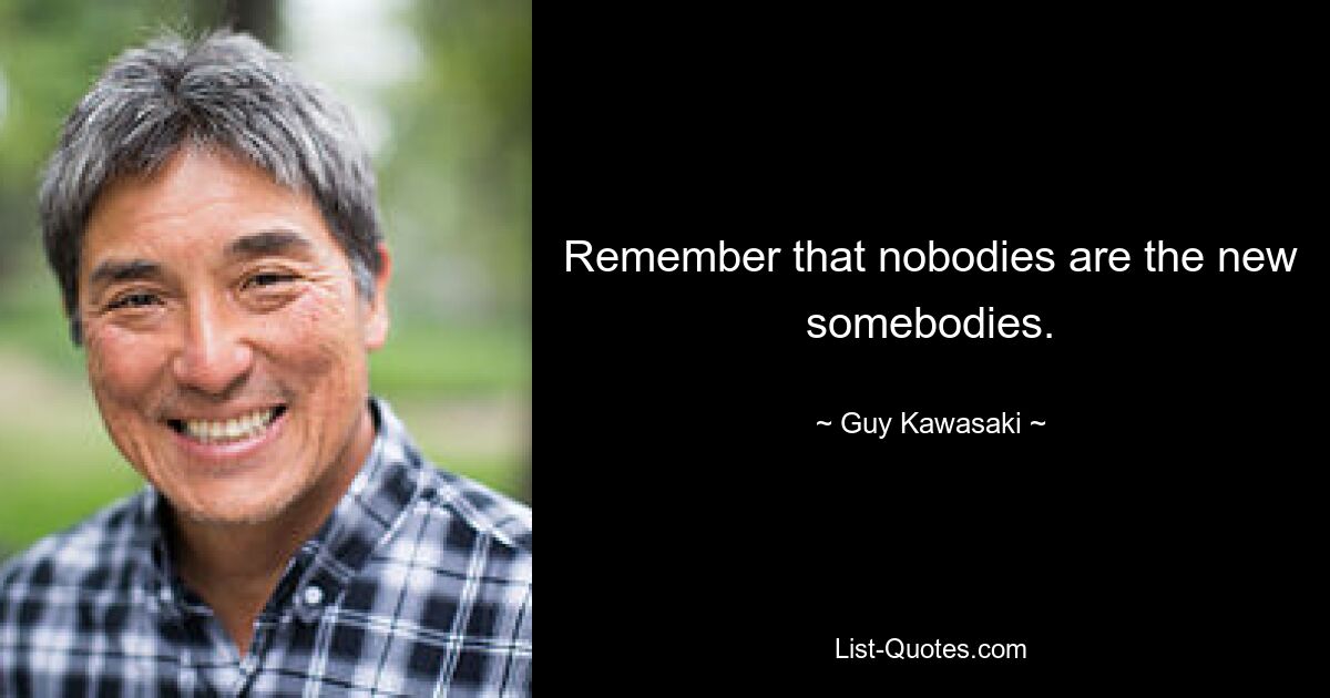 Remember that nobodies are the new somebodies. — © Guy Kawasaki