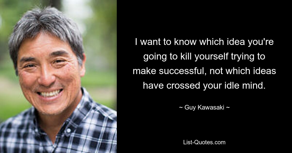 I want to know which idea you're going to kill yourself trying to make successful, not which ideas have crossed your idle mind. — © Guy Kawasaki