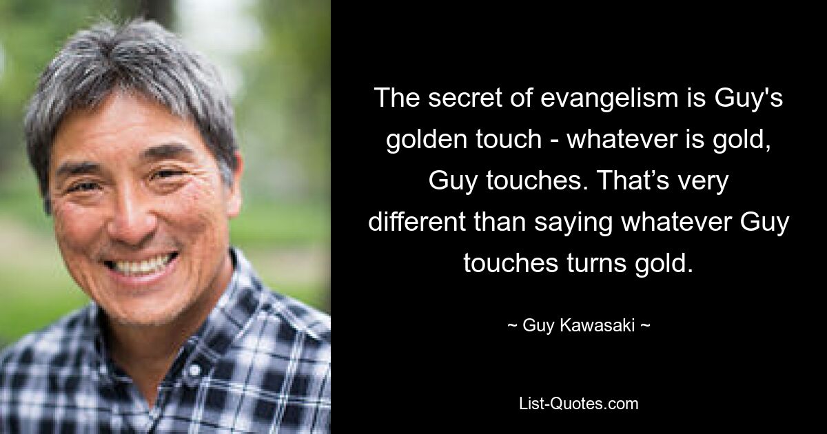 Das Geheimnis der Evangelisation ist Guys goldene Berührung – was auch immer Gold ist, Guy berührt. Das ist etwas ganz anderes, als zu sagen, dass alles, was Guy anfasst, zu Gold wird. — © Guy Kawasaki 