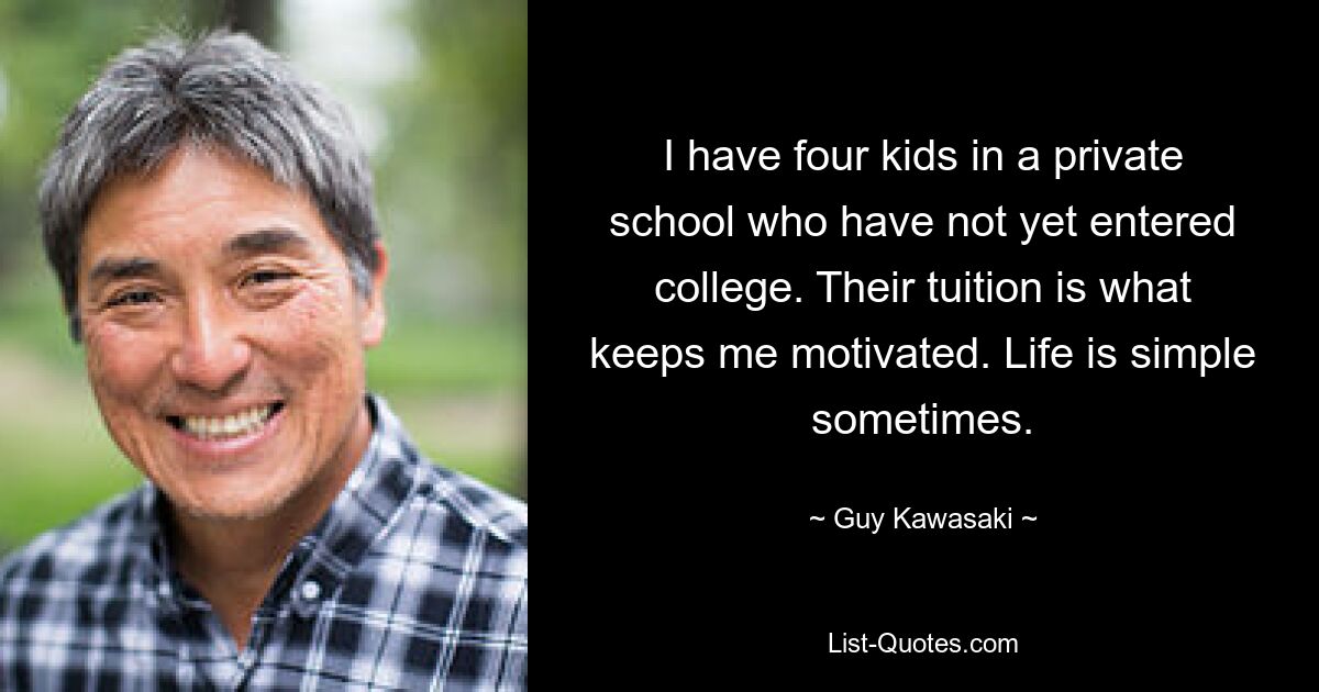 I have four kids in a private school who have not yet entered college. Their tuition is what keeps me motivated. Life is simple sometimes. — © Guy Kawasaki