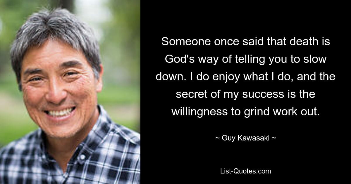 Someone once said that death is God's way of telling you to slow down. I do enjoy what I do, and the secret of my success is the willingness to grind work out. — © Guy Kawasaki