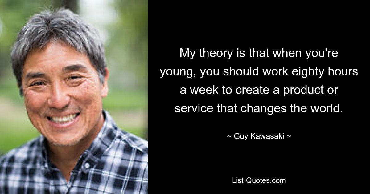 My theory is that when you're young, you should work eighty hours a week to create a product or service that changes the world. — © Guy Kawasaki