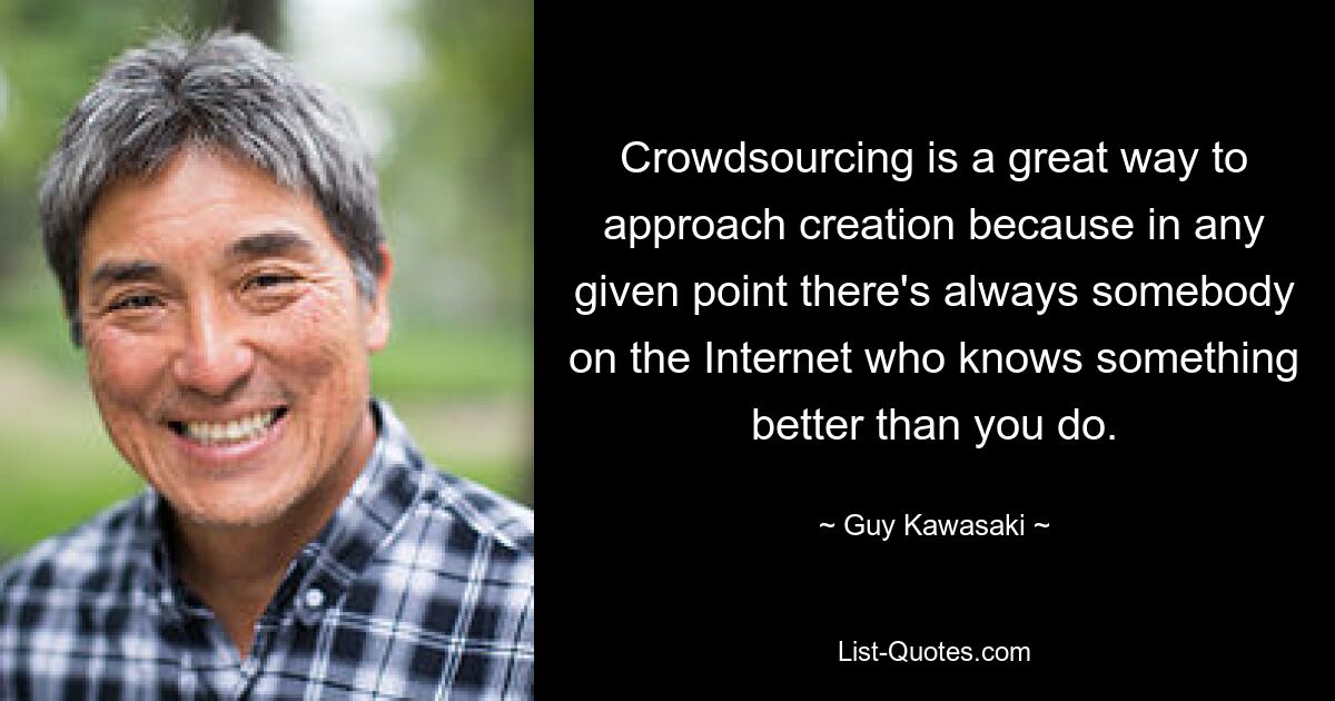 Crowdsourcing is a great way to approach creation because in any given point there's always somebody on the Internet who knows something better than you do. — © Guy Kawasaki