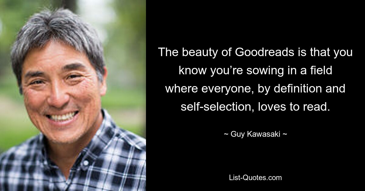 The beauty of Goodreads is that you know you’re sowing in a field where everyone, by definition and self-selection, loves to read. — © Guy Kawasaki