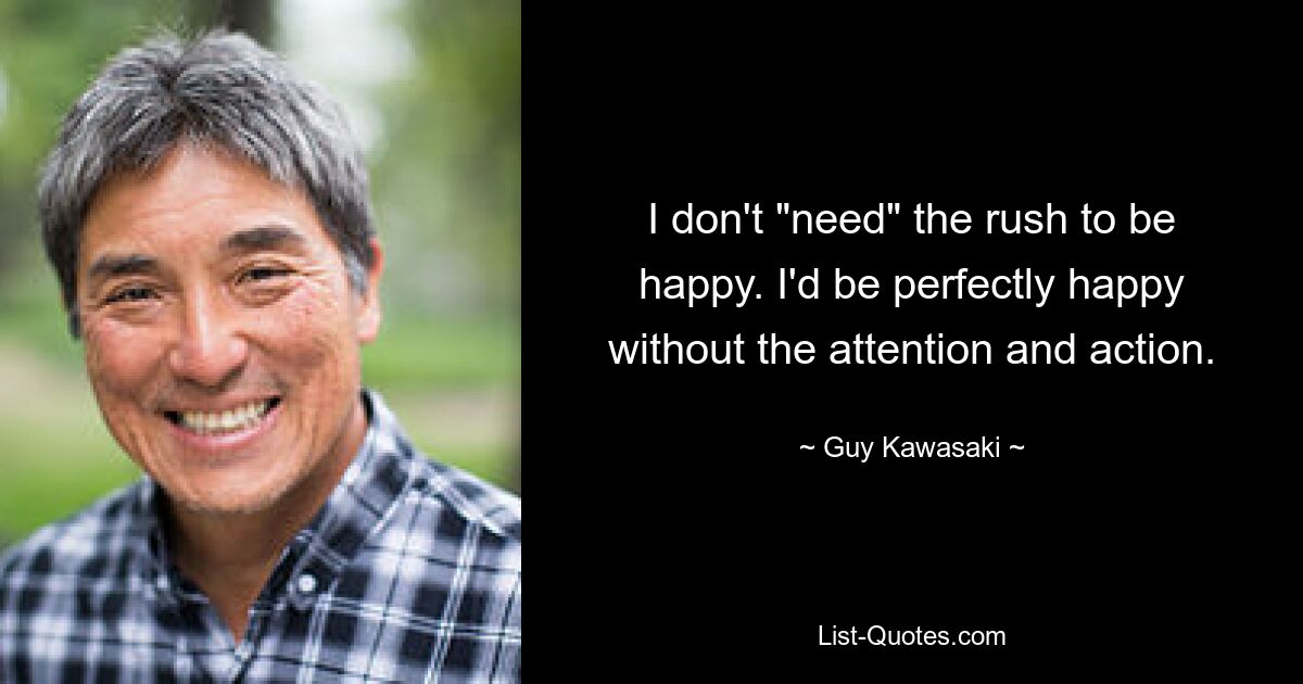 I don't "need" the rush to be happy. I'd be perfectly happy without the attention and action. — © Guy Kawasaki