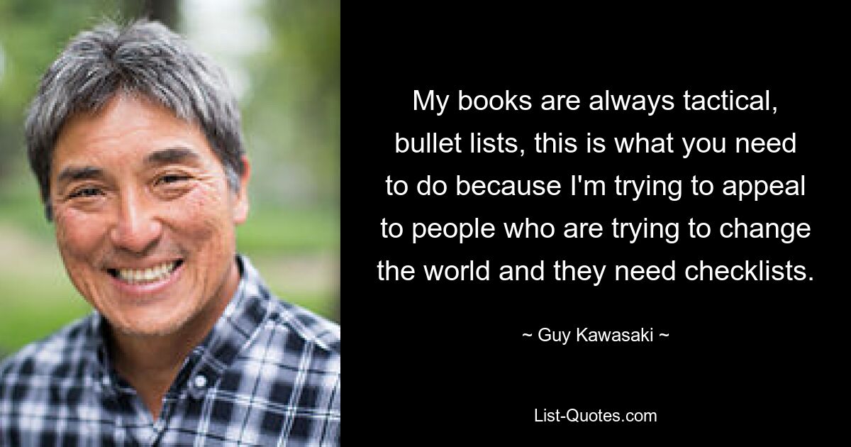 My books are always tactical, bullet lists, this is what you need to do because I'm trying to appeal to people who are trying to change the world and they need checklists. — © Guy Kawasaki