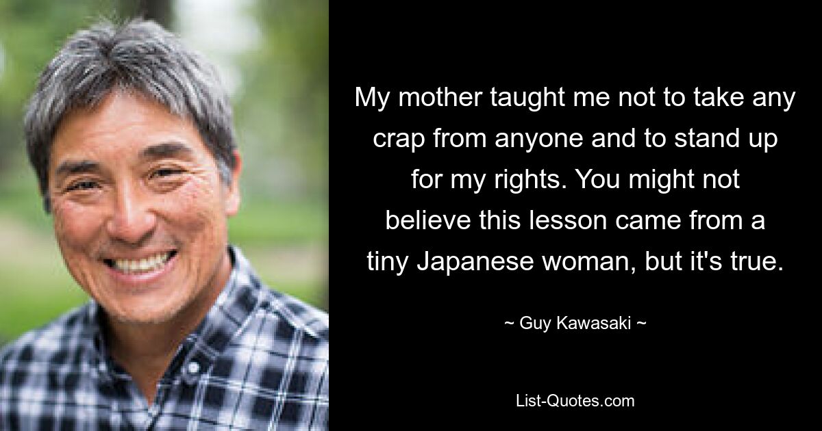 My mother taught me not to take any crap from anyone and to stand up for my rights. You might not believe this lesson came from a tiny Japanese woman, but it's true. — © Guy Kawasaki