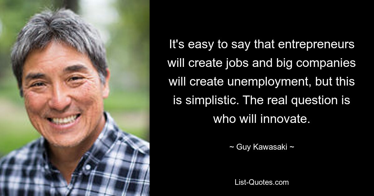 It's easy to say that entrepreneurs will create jobs and big companies will create unemployment, but this is simplistic. The real question is who will innovate. — © Guy Kawasaki