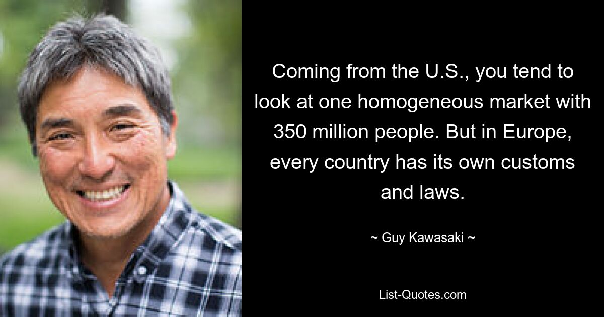 Coming from the U.S., you tend to look at one homogeneous market with 350 million people. But in Europe, every country has its own customs and laws. — © Guy Kawasaki