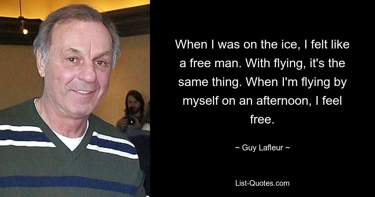 When I was on the ice, I felt like a free man. With flying, it's the same thing. When I'm flying by myself on an afternoon, I feel free. — © Guy Lafleur