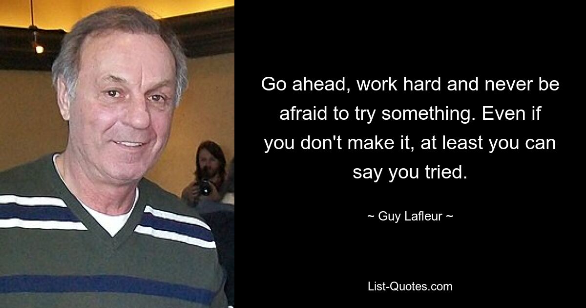 Go ahead, work hard and never be afraid to try something. Even if you don't make it, at least you can say you tried. — © Guy Lafleur