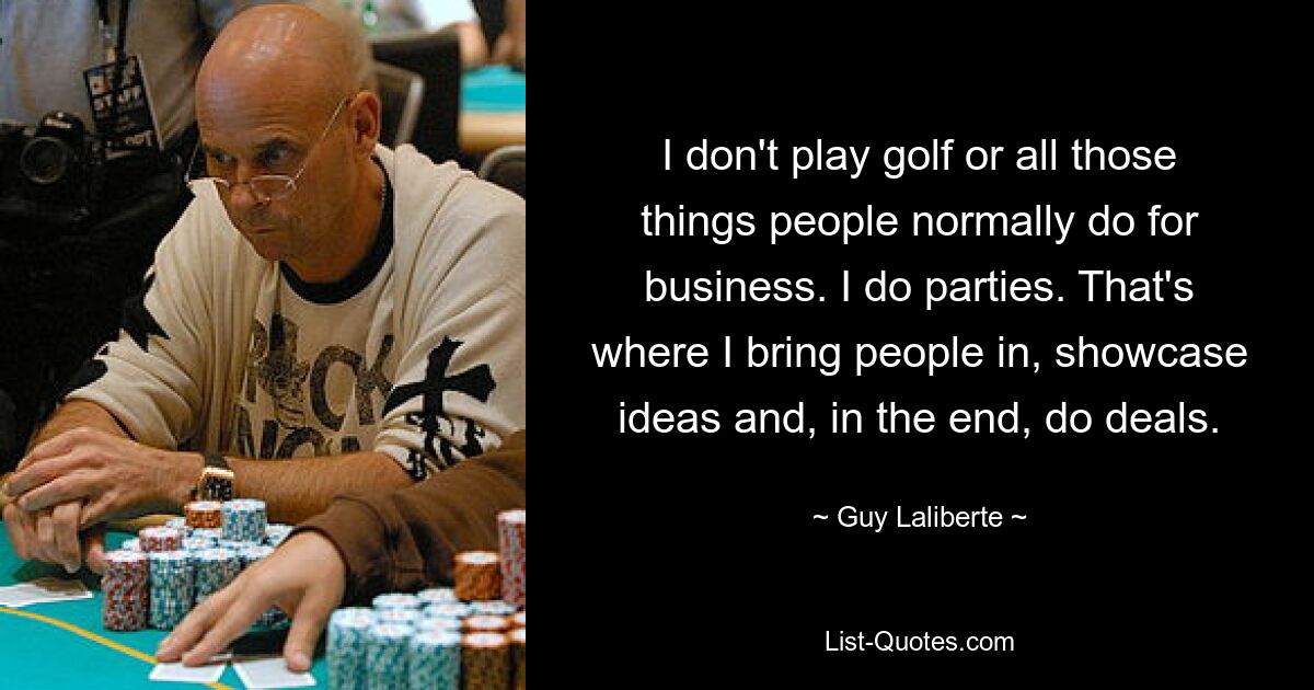 I don't play golf or all those things people normally do for business. I do parties. That's where I bring people in, showcase ideas and, in the end, do deals. — © Guy Laliberte