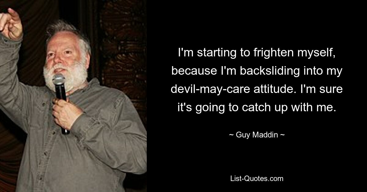 I'm starting to frighten myself, because I'm backsliding into my devil-may-care attitude. I'm sure it's going to catch up with me. — © Guy Maddin