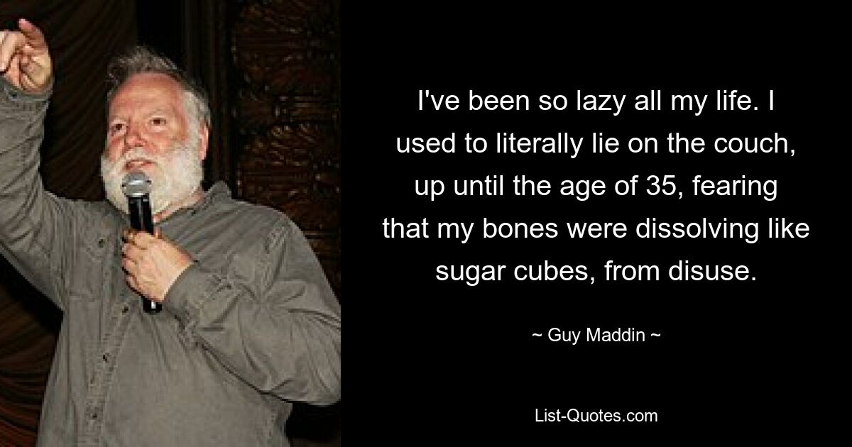 I've been so lazy all my life. I used to literally lie on the couch, up until the age of 35, fearing that my bones were dissolving like sugar cubes, from disuse. — © Guy Maddin