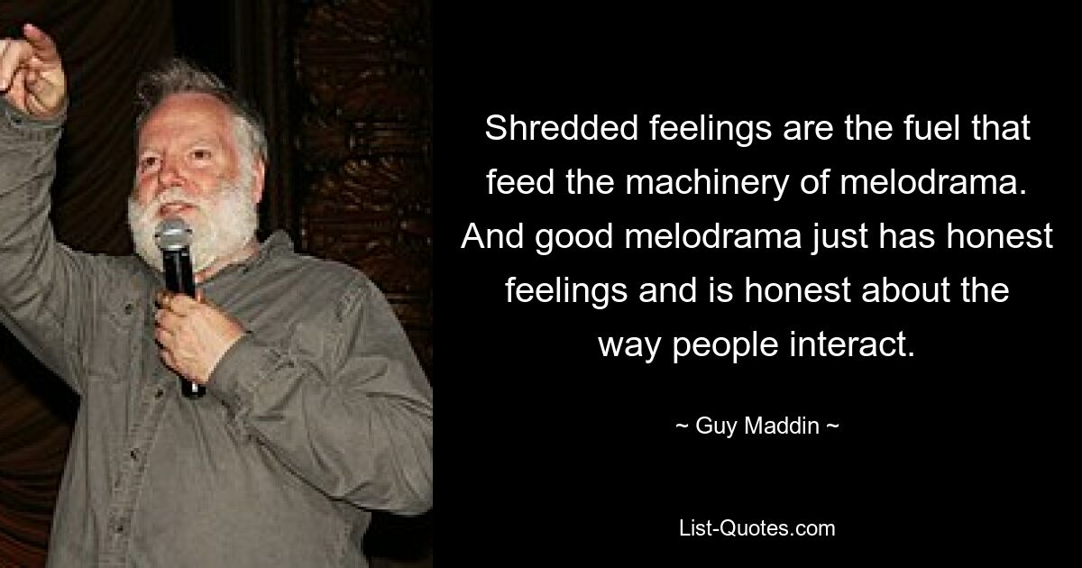 Shredded feelings are the fuel that feed the machinery of melodrama. And good melodrama just has honest feelings and is honest about the way people interact. — © Guy Maddin