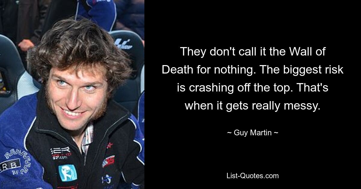 They don't call it the Wall of Death for nothing. The biggest risk is crashing off the top. That's when it gets really messy. — © Guy Martin