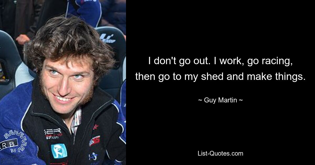 I don't go out. I work, go racing, then go to my shed and make things. — © Guy Martin