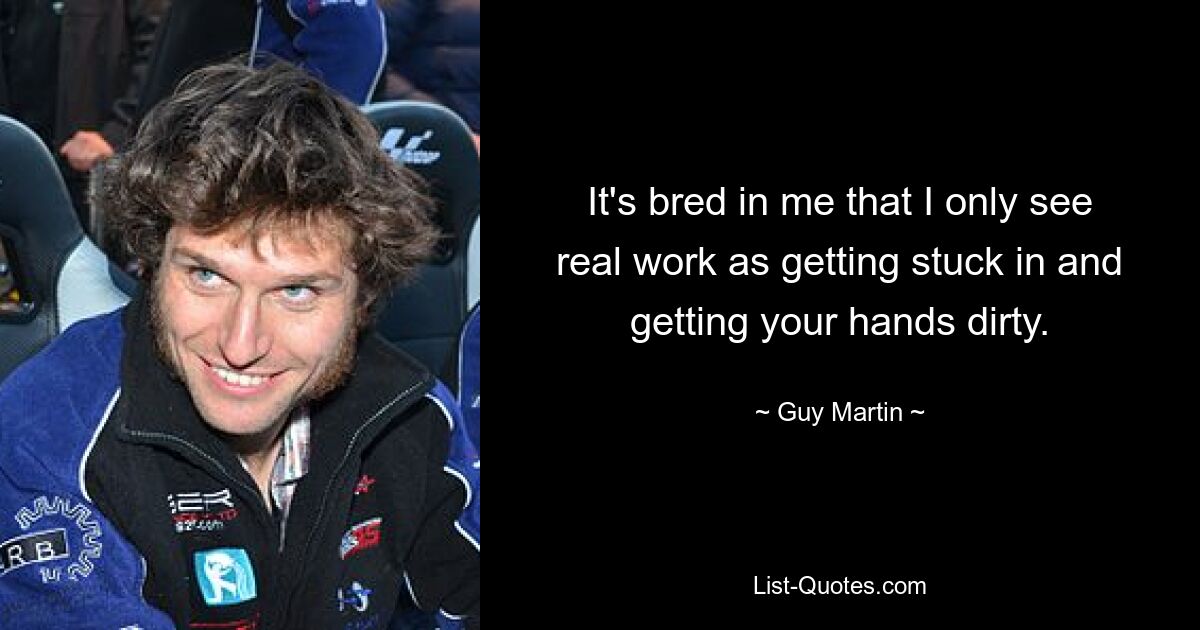 It's bred in me that I only see real work as getting stuck in and getting your hands dirty. — © Guy Martin